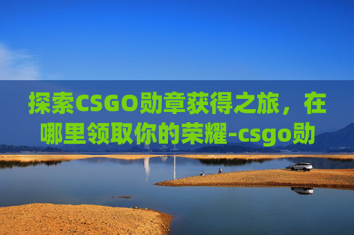 探索CSGO勋章获得之旅,在哪里领取你的荣耀-csgo勋章获得在哪领奖励 探索CSGO勋章获得之旅,在哪里领取你的荣耀-csgo勋章获得在哪领奖励