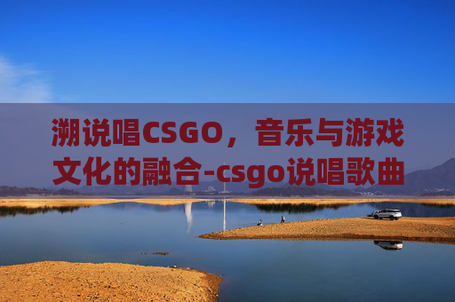 溯说唱CSGO，音乐与游戏文化的融合-csgo说唱歌曲