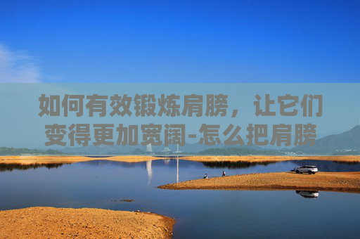 如何有效锻炼肩膀，让它们变得更加宽阔-怎么把肩膀练宽无器械
