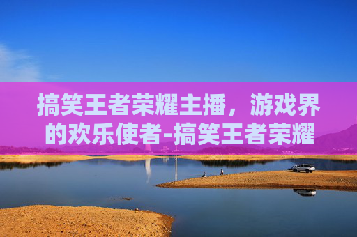 搞笑王者荣耀主播，游戏界的欢乐使者-搞笑王者荣耀主播 泉水拽