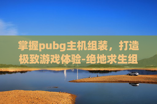 掌握pubg主机组装，打造极致游戏体验-绝地求生组装机配置单