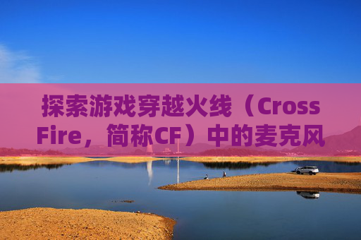 探索游戏穿越火线（CrossFire，简称CF）中的麦克风设置-cf麦克风没声音怎么设置