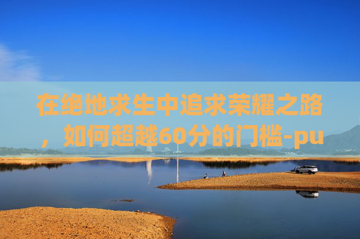 在绝地求生中追求荣耀之路，如何超越60分的门槛-pubg信誉分低于60分怎么恢复