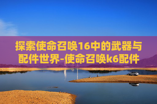 探索使命召唤16中的武器与配件世界-使命召唤k6配件