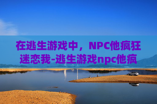 在逃生游戏中，NPC他疯狂迷恋我-逃生游戏npc他疯狂迷恋我小说
