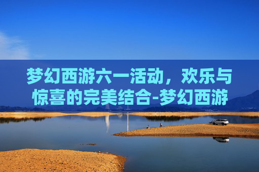 梦幻西游六一活动，欢乐与惊喜的完美结合-梦幻西游六一活动早上几点开