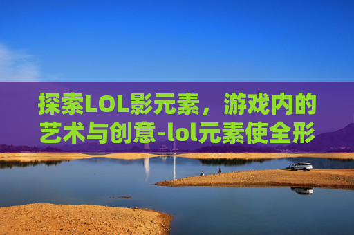 探索LOL影元素，游戏内的艺术与创意-lol元素使全形态