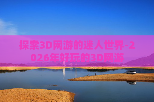 探索3D网游的迷人世界-2026年好玩的3D网游