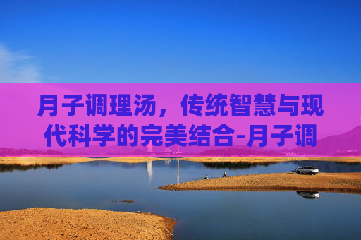 月子调理汤，传统智慧与现代科学的完美结合-月子调理汤里党参,黄芪需多少克?