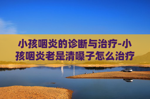 小孩咽炎的诊断与治疗-小孩咽炎老是清嗓子怎么治疗