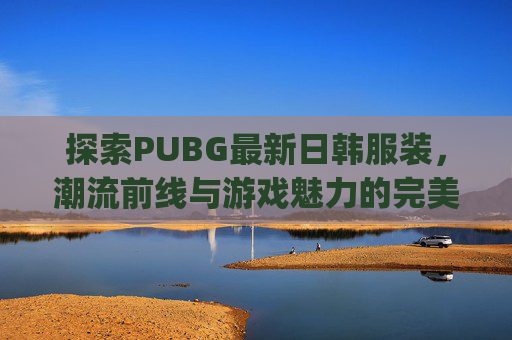 探索PUBG最新日韩服装，潮流前线与游戏魅力的完美融合-pubg最新服装获取方式