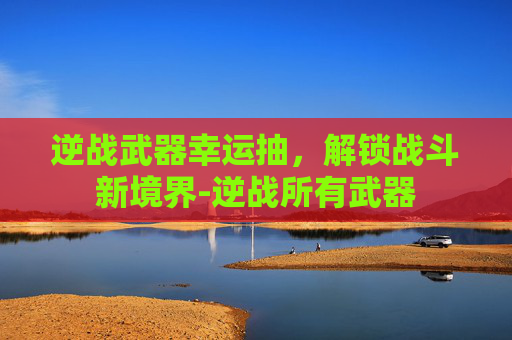 逆战武器幸运抽，解锁战斗新境界-逆战所有武器