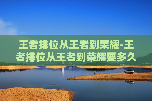 王者排位从王者到荣耀-王者排位从王者到荣耀要多久