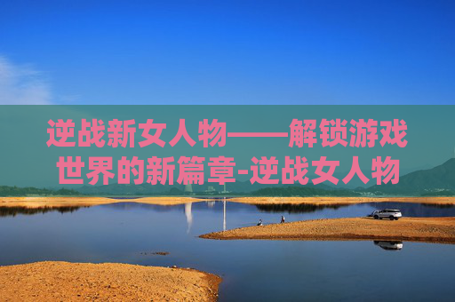 逆战新女人物——解锁游戏世界的新篇章-逆战女人物子怡死亡