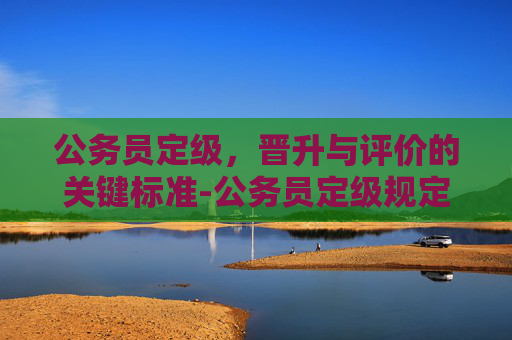 公务员定级，晋升与评价的关键标准-公务员定级规定
