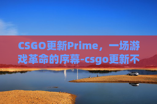 CSGO更新Prime，一场游戏革命的序幕-csgo更新不了怎么回事
