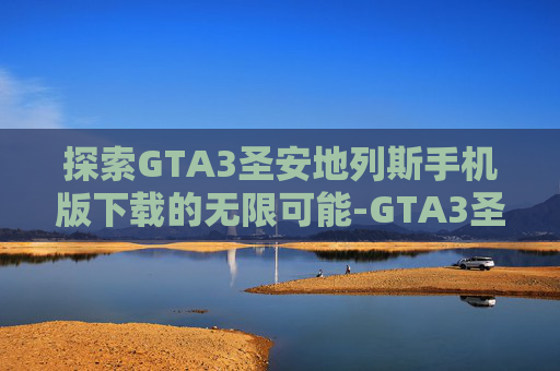 探索GTA3圣安地列斯手机版下载的无限可能-GTA3圣安地列斯重制中文版
