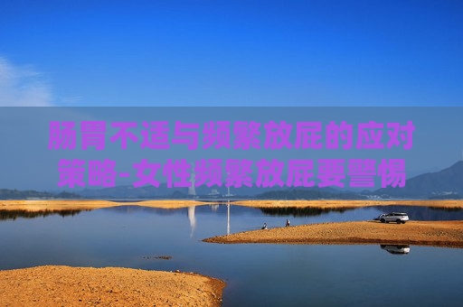 肠胃不适与频繁放屁的应对策略-女性频繁放屁要警惕