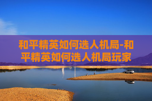 和平精英如何选人机局-和平精英如何选人机局玩家