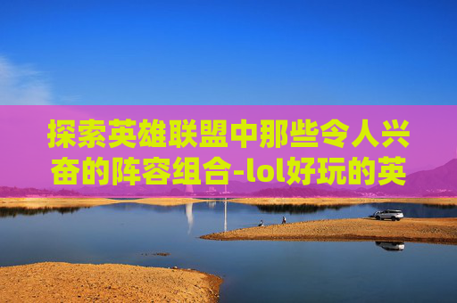 探索英雄联盟中那些令人兴奋的阵容组合-lol好玩的英雄
