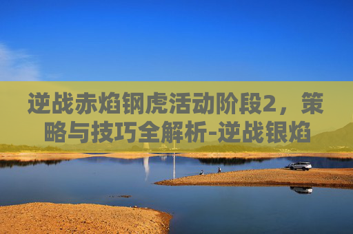 逆战赤焰钢虎活动阶段2，策略与技巧全解析-逆战银焰战虎和赤焰钢虎区别