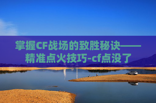 掌握CF战场的致胜秘诀——精准点火技巧-cf点没了