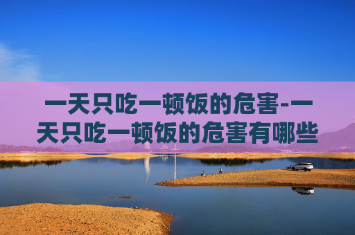 一天只吃一顿饭的危害-一天只吃一顿饭的危害有哪些