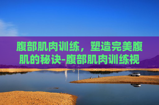 腹部肌肉训练，塑造完美腹肌的秘诀-腹部肌肉训练视频