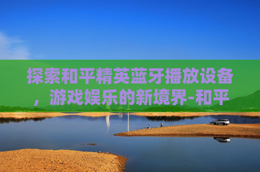 探索和平精英蓝牙播放设备，游戏娱乐的新境界-和平精英蓝牙播放设备有哪些