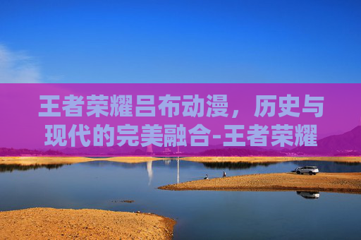 王者荣耀吕布动漫，历史与现代的完美融合-王者荣耀吕布动漫视频