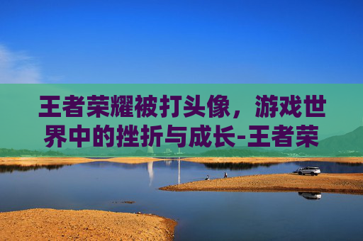 王者荣耀被打头像，游戏世界中的挫折与成长-王者荣耀被打头像图片