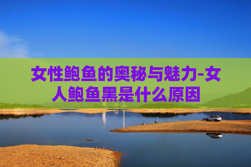 女性鲍鱼的奥秘与魅力-女人鲍鱼黑是什么原因