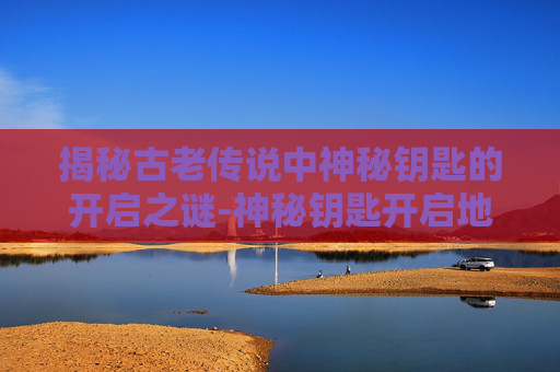 揭秘古老传说中神秘钥匙的开启之谜-神秘钥匙开启地点