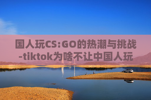 国人玩CS:GO的热潮与挑战-tiktok为啥不让中国人玩