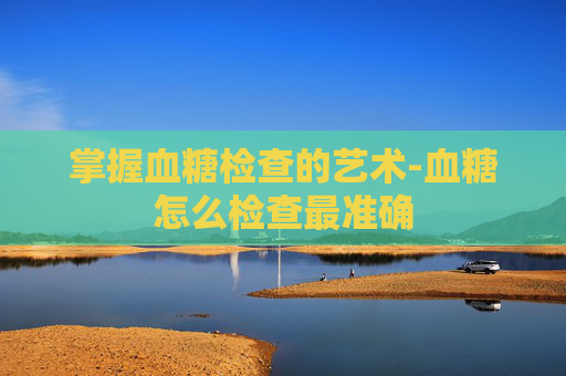掌握血糖检查的艺术-血糖怎么检查最准确