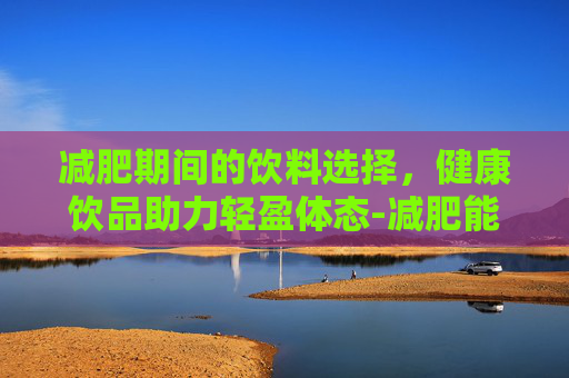 减肥期间的饮料选择，健康饮品助力轻盈体态-减肥能喝什么饮料推荐