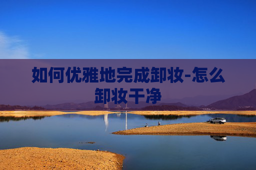如何优雅地完成卸妆-怎么卸妆干净