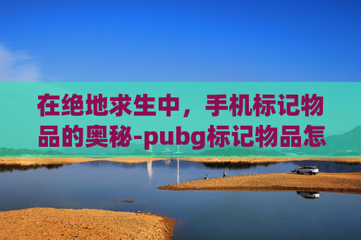 在绝地求生中，手机标记物品的奥秘-pubg标记物品怎么设置