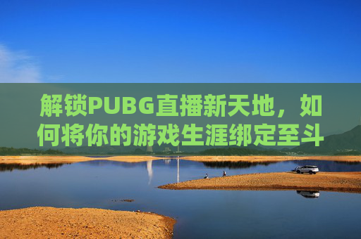 解锁PUBG直播新天地，如何将你的游戏生涯绑定至斗鱼平台-斗鱼直播怎么绑定游戏账号