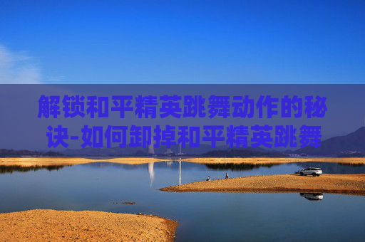 解锁和平精英跳舞动作的秘诀-如何卸掉和平精英跳舞动作功能