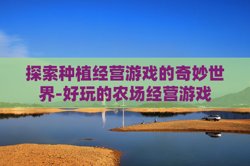 探索种植经营游戏的奇妙世界-好玩的农场经营游戏