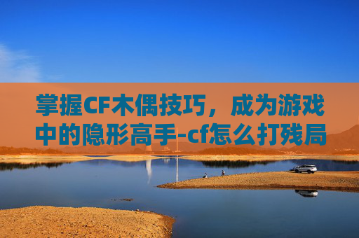掌握CF木偶技巧，成为游戏中的隐形高手-cf怎么打残局