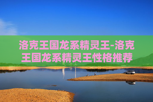 洛克王国龙系精灵王-洛克王国龙系精灵王性格推荐 洛克王国龙系精灵王-洛克王国龙系精灵王性格推荐
