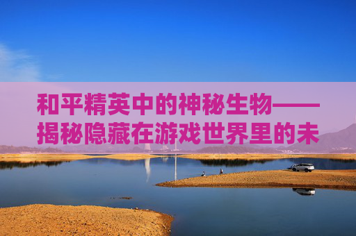 和平精英中的神秘生物——揭秘隐藏在游戏世界里的未知力量-和平精英的神秘地方 和平精英中的神秘生物——揭秘隐藏在游戏世界里的未知力量-和平精英的神秘地方