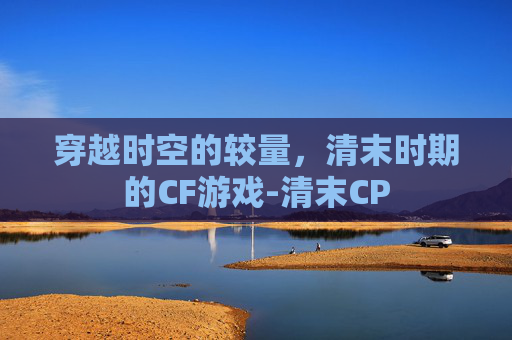 穿越时空的较量,清末时期的CF游戏-清末CP 穿越时空的较量,清末时期的CF游戏-清末CP