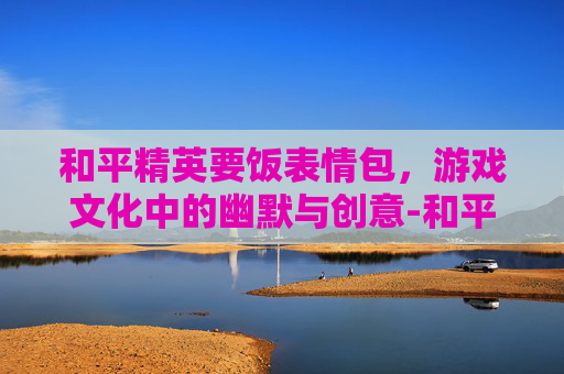 和平精英要饭表情包，游戏文化中的幽默与创意-和平精英要饭表情包图片