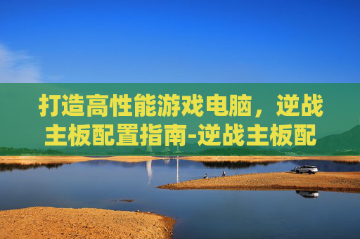 打造高性能游戏电脑，逆战主板配置指南-逆战主板配置要求