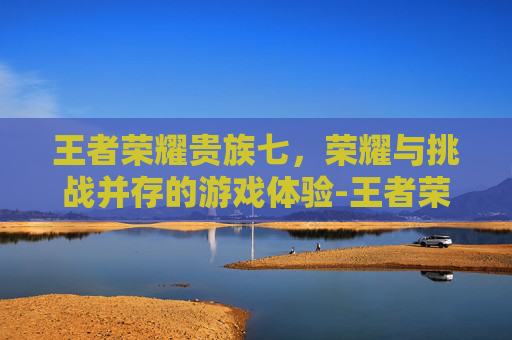 王者荣耀贵族七，荣耀与挑战并存的游戏体验-王者荣耀贵族七会显示金字吗