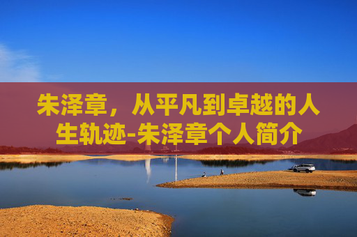 朱泽章，从平凡到卓越的人生轨迹-朱泽章个人简介