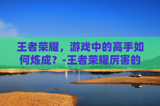王者荣耀，游戏中的高手如何炼成？-王者荣耀厉害的英雄排名
